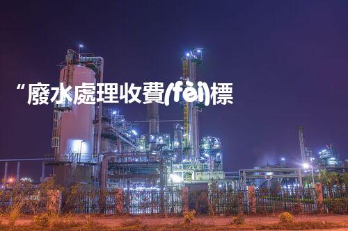 “廢水處理收費(fèi)標(biāo)準(zhǔn)合理通明，助力綠色環(huán)保事業(yè)蓬勃進(jìn)展”